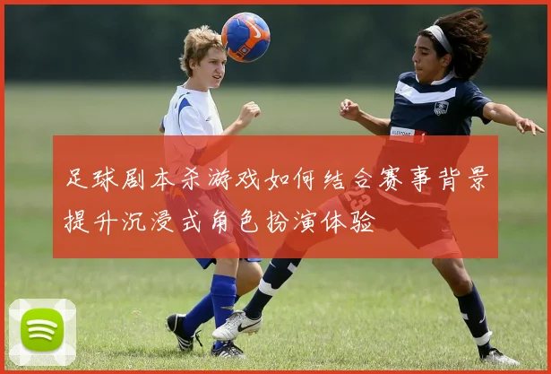 足球剧本杀游戏如何结合赛事背景提升沉浸式角色扮演体验
