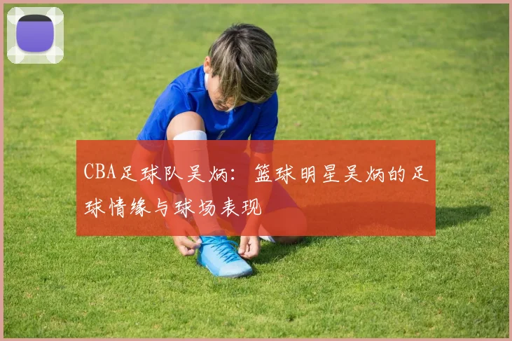 CBA足球队吴炳：篮球明星吴炳的足球情缘与球场表现