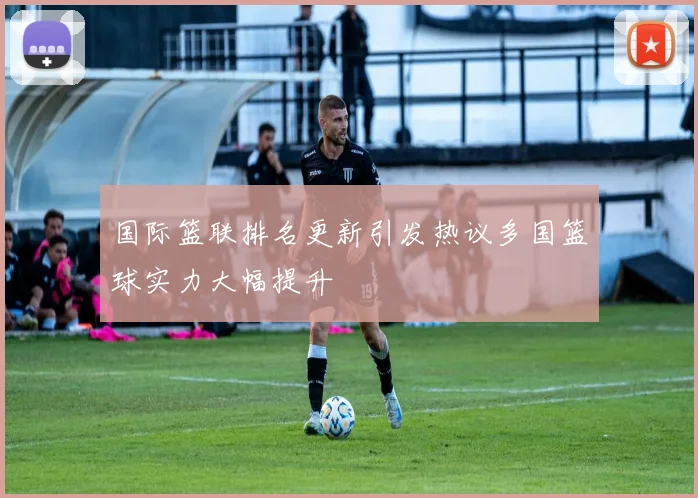 国际篮联排名更新引发热议多国篮球实力大幅提升