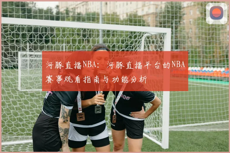 河豚直播NBA：河豚直播平台的NBA赛事观看指南与功能分析