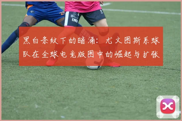 黑白条纹下的暗涌：尤文图斯系球队在全球电竞版图中的崛起与扩张